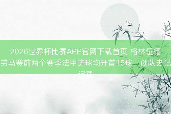 2026世界杯比赛APP官网下载首页 格林伍德效劳马赛前两个赛季法甲进球均开首15球,创队史记载