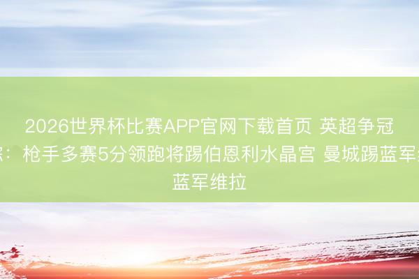 2026世界杯比赛APP官网下载首页 英超争冠跟踪：枪手多赛5分领跑将踢伯恩利水晶宫 曼城踢蓝军维拉