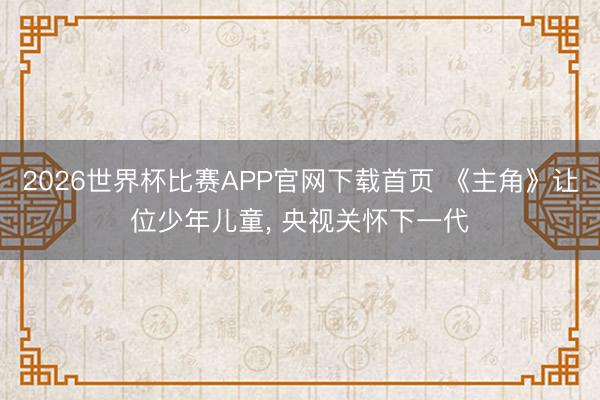 2026世界杯比赛APP官网下载首页 《主角》让位少年儿童， 央视关怀下一代