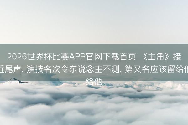 2026世界杯比赛APP官网下载首页 《主角》接近尾声， 演技名次令东说念主不测， 第又名应该留给他