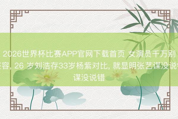 2026世界杯比赛APP官网下载首页 女演员千万别整容， 26 岁刘浩存33岁杨紫对比， 就显明张艺谋没说错