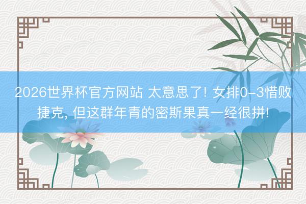 2026世界杯官方网站 太意思了! 女排0-3惜败捷克， 但这群年青的密斯果真一经很拼!