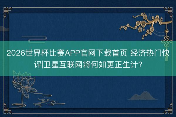 2026世界杯比赛APP官网下载首页 经济热门快评|卫星互联网将何如更正生计?