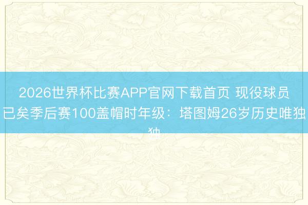 2026世界杯比赛APP官网下载首页 现役球员已矣季后赛100盖帽时年级：塔图姆26岁历史唯独