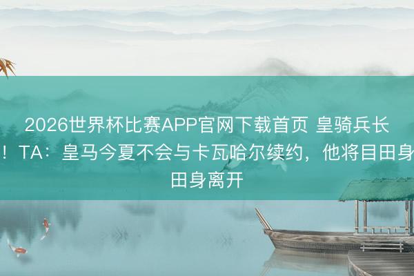 2026世界杯比赛APP官网下载首页 皇骑兵长离队！TA：皇马今夏不会与卡瓦哈尔续约，他将目田身离开