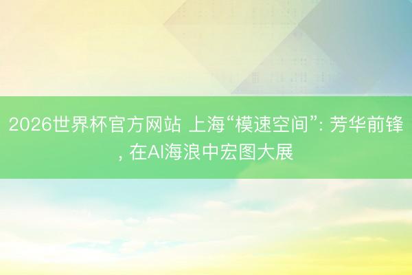 2026世界杯官方网站 上海“模速空间”: 芳华前锋， 在AI海浪中宏图大展