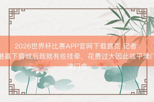 2026世界杯比赛APP官网下载首页 记者：海港赢下蓉城后我就有些挂牵，花费过大因此战平津门虎
