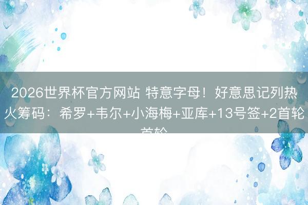 2026世界杯官方网站 特意字母！好意思记列热火筹码：希罗+韦尔+小海梅+亚库+13号签+2首轮