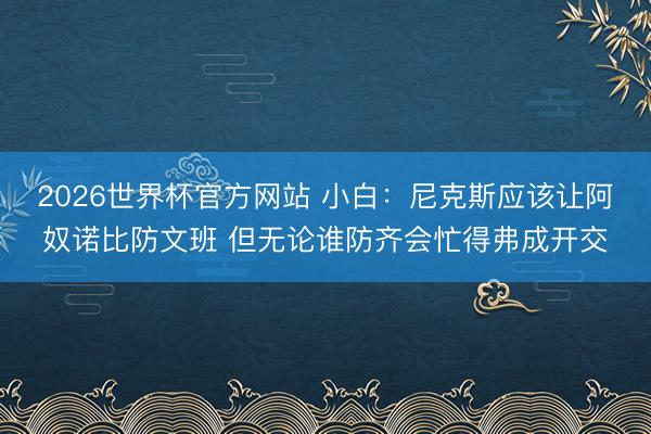 2026世界杯官方网站 小白：尼克斯应该让阿奴诺比防文班 但无论谁防齐会忙得弗成开交