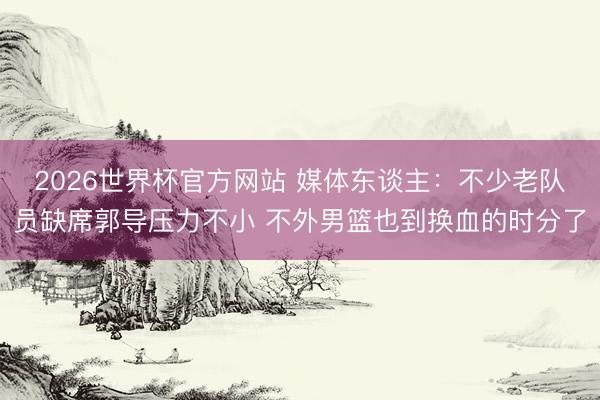 2026世界杯官方网站 媒体东谈主：不少老队员缺席郭导压力不小 不外男篮也到换血的时分了