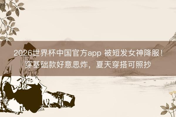 2026世界杯中国官方app 被短发女神降服！穿基础款好意思炸，夏天穿搭可照抄