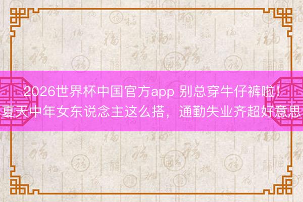 2026世界杯中国官方app 别总穿牛仔裤啦！夏天中年女东说念主这么搭，通勤失业齐超好意思