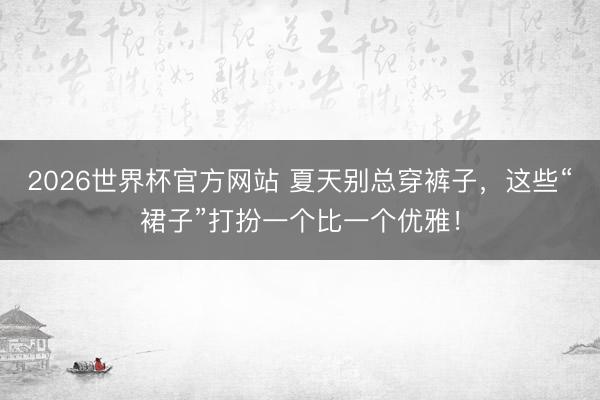 2026世界杯官方网站 夏天别总穿裤子,这些“裙子”打扮一个比一个优雅!