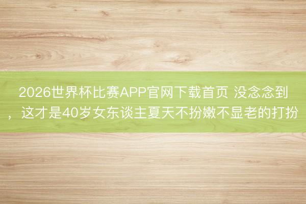 2026世界杯比赛APP官网下载首页 没念念到,这才是40岁女东谈主夏天不扮嫩不显老的打扮