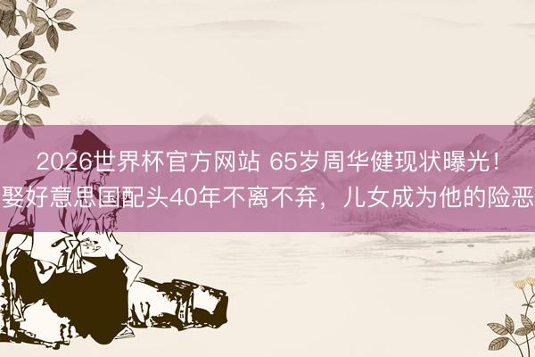 2026世界杯官方网站 65岁周华健现状曝光!娶好意思国配头40年不离不弃,儿女成为他的险恶