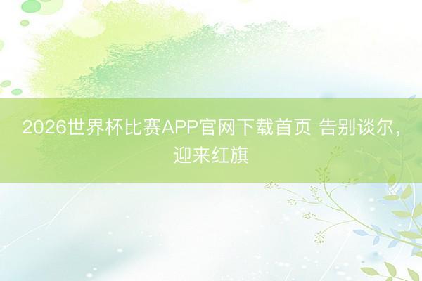 2026世界杯比赛APP官网下载首页 告别谈尔，迎来红旗