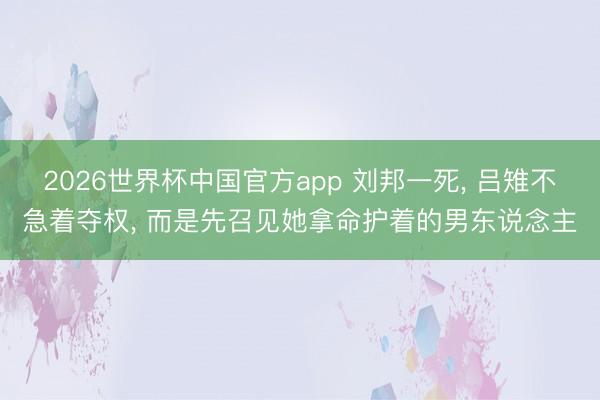 2026世界杯中国官方app 刘邦一死， 吕雉不急着夺权， 而是先召见她拿命护着的男东说念主