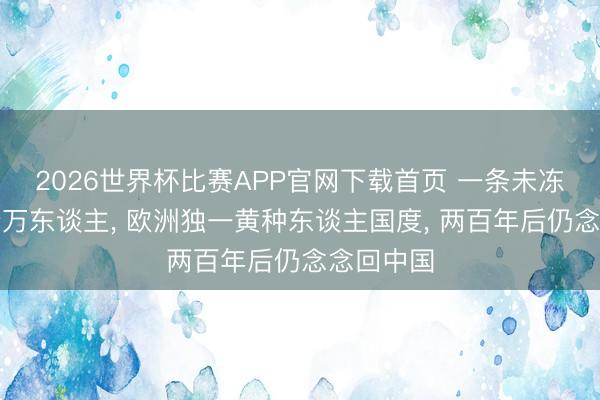 2026世界杯比赛APP官网下载首页 一条未冻河困住十万东谈主, 欧洲独一黄种东谈主国度, 两百年后仍念念回中国