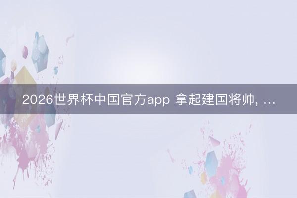 2026世界杯中国官方app 拿起建国将帅， …