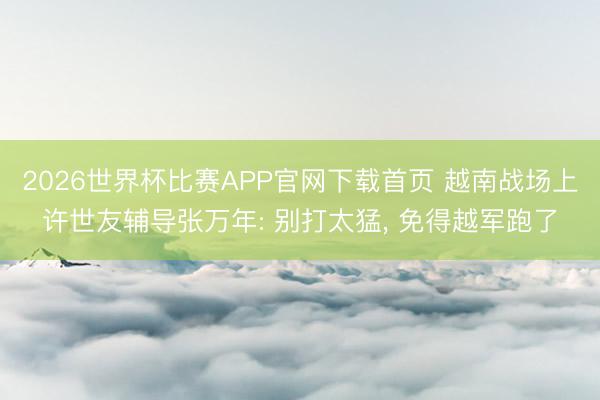 2026世界杯比赛APP官网下载首页 越南战场上许世友辅导张万年: 别打太猛， 免得越军跑了