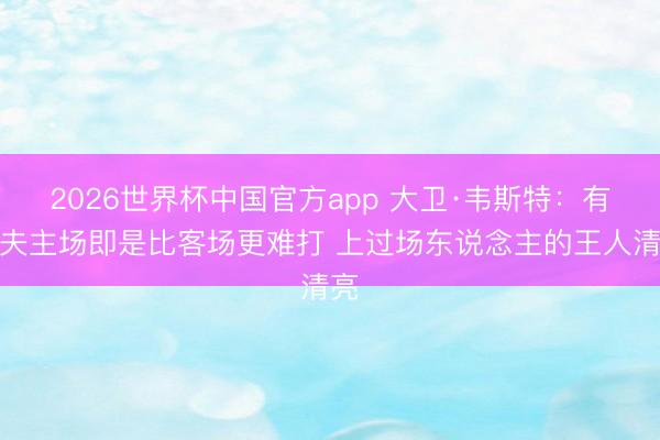 2026世界杯中国官方app 大卫·韦斯特：有工夫主场即是比客场更难打 上过场东说念主的王人清亮