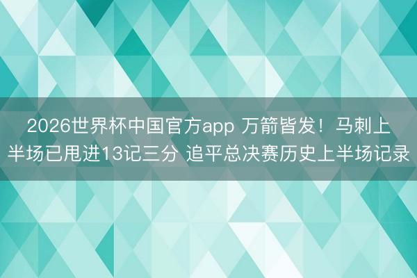 2026世界杯中国官方app 万箭皆发！马刺上半场已甩进13记三分 追平总决赛历史上半场记录