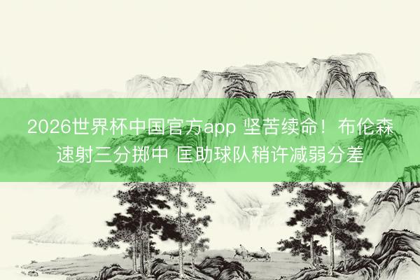 2026世界杯中国官方app 坚苦续命！布伦森速射三分掷中 匡助球队稍许减弱分差