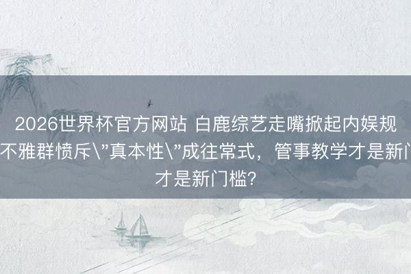 2026世界杯官方网站 白鹿综艺走嘴掀起内娱规章！不雅群愤斥