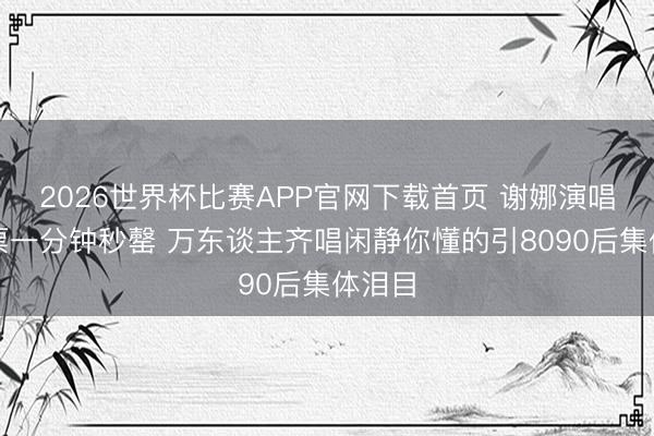 2026世界杯比赛APP官网下载首页 谢娜演唱会门票一分钟秒罄 万东谈主齐唱闲静你懂的引8090后集体泪目