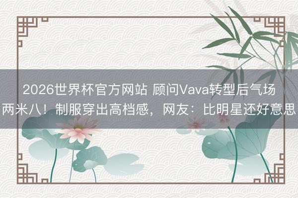 2026世界杯官方网站 顾问Vava转型后气场两米八！制服穿出高档感，网友：比明星还好意思