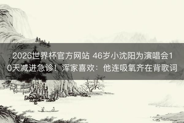 2026世界杯官方网站 46岁小沈阳为演唱会10天减进急诊！浑家喜欢：他连吸氧齐在背歌词