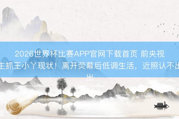 2026世界杯比赛APP官网下载首页 前央视主抓王小丫现状！离开荧幕后低调生活，近照认不出