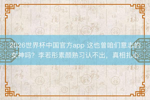 2026世界杯中国官方app 这也曾咱们意志的女神吗？李若彤素颜熟习认不出，真相扎心