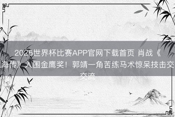 2026世界杯比赛APP官网下载首页 肖战《藏海传》入围金鹰奖！郭靖一角苦练马术惊呆技击交流