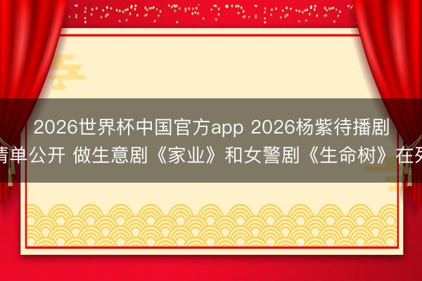 2026世界杯中国官方app 2026杨紫待播剧清单公开 做生意剧《家业》和女警剧《生命树》在列