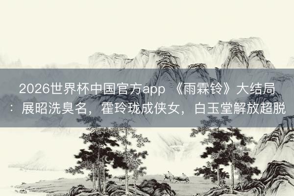 2026世界杯中国官方app 《雨霖铃》大结局：展昭洗臭名，霍玲珑成侠女，白玉堂解放超脱