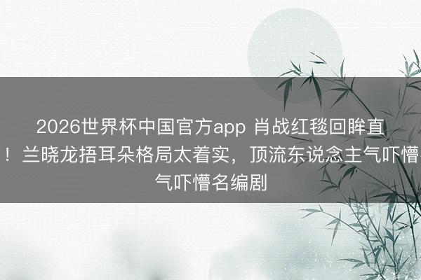 2026世界杯中国官方app 肖战红毯回眸直播卡了！兰晓龙捂耳朵格局太着实，顶流东说念主气吓懵名编剧
