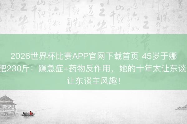2026世界杯比赛APP官网下载首页 45岁于娜复出暴肥230斤：躁急症+药物反作用，她的十年太让东谈主风趣！