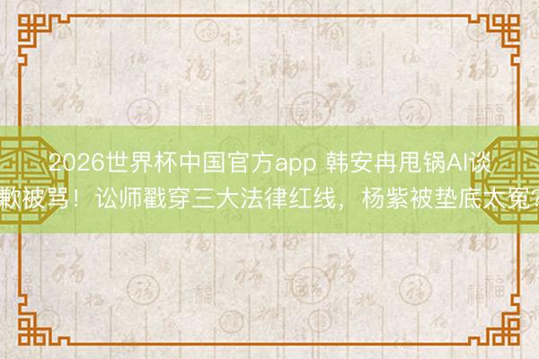2026世界杯中国官方app 韩安冉甩锅AI谈歉被骂！讼师戳穿三大法律红线，杨紫被垫底太冤？