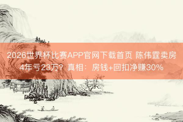 2026世界杯比赛APP官网下载首页 陈伟霆卖房4年亏23万？真相：房钱+回扣净赚30%