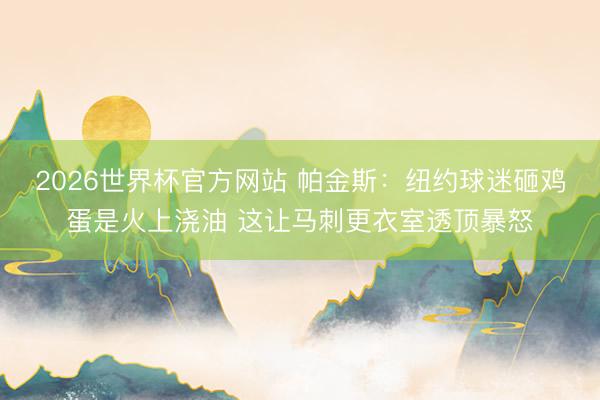 2026世界杯官方网站 帕金斯：纽约球迷砸鸡蛋是火上浇油 这让马刺更衣室透顶暴怒