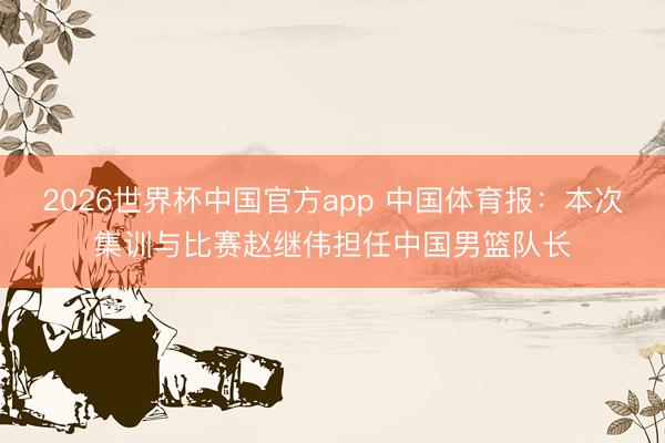 2026世界杯中国官方app 中国体育报:本次集训与比赛赵继伟担任中国男篮队长