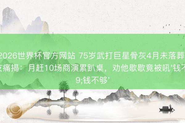 2026世界杯官方网站 75岁武打巨星骨灰4月未落葬！好友痛揭：月赶10场商演累趴桌，劝他歇歇竟被吼'钱不够'
