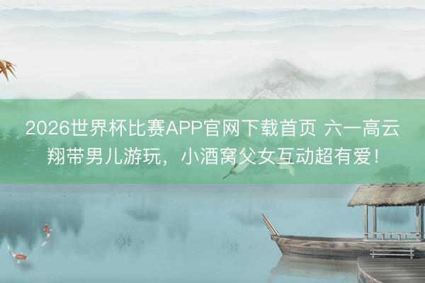 2026世界杯比赛APP官网下载首页 六一高云翔带男儿游玩，小酒窝父女互动超有爱！