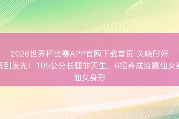2026世界杯比赛APP官网下载首页 关晓彤好意思到发光！105公分长腿非天生，6招养成流露仙女身形