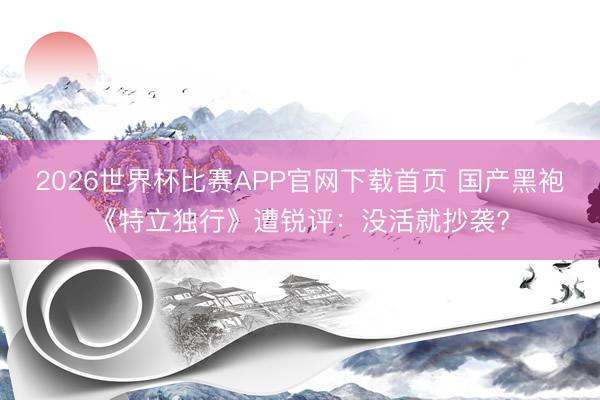 2026世界杯比赛APP官网下载首页 国产黑袍《特立独行》遭锐评：没活就抄袭?