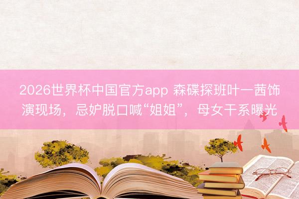 2026世界杯中国官方app 森碟探班叶一茜饰演现场，忌妒脱口喊“姐姐”，母女干系曝光