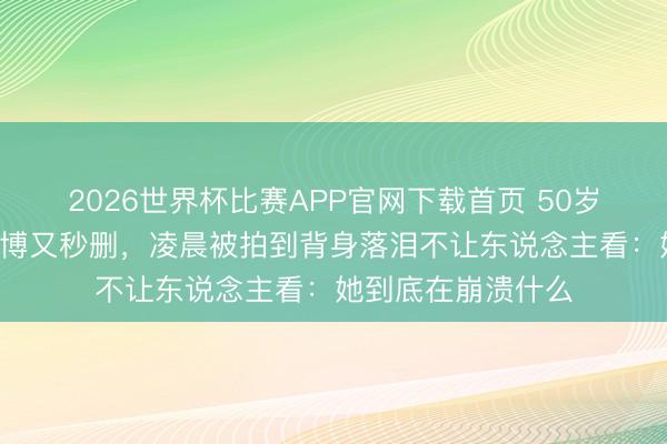 2026世界杯比赛APP官网下载首页 50岁李小冉连发3条微博又秒删，凌晨被拍到背身落泪不让东说念主看：她到底在崩溃什么