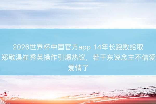 2026世界杯中国官方app 14年长跑败给取关？郑敬淏崔秀英操作引爆热议，若干东说念主不信爱情了
