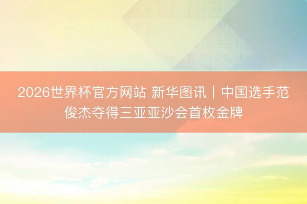 2026世界杯官方网站 新华图讯｜中国选手范俊杰夺得三亚亚沙会首枚金牌